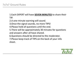 7x7x7 Ground Rules
1.Each EXPERT will have SEVEN MINUTES to share their
TIP.
2.A one-minute warning will sound.
3.Once the signal sounds, no more TIPS!
4.Please hold all questions until the end.
5.There will be approximately 30 minutes for questions
and answers after all have shared.
6.Questions should be directed to the moderator.
7.Please keep track of TIPS on the back of your info
sheet.
 