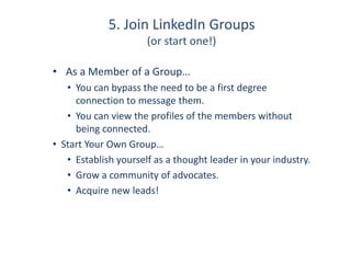 5. Join LinkedIn Groups
(or start one!)
• As a Member of a Group…
• You can bypass the need to be a first degree
connection to message them.
• You can view the profiles of the members without
being connected.
• Start Your Own Group…
• Establish yourself as a thought leader in your industry.
• Grow a community of advocates.
• Acquire new leads!
 