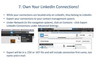 7. Own Your LinkedIn Connections!
• While your connections are located only on LinkedIn, they belong to LinkedIn.
• Export your connections to your contact management system.
• Under Network (in the navigation system), click on Contacts - click Export
LinkedIn Connections under Advanced Settings.
• Export will be in a .CSV or .VCF file and will include connection first name, last
name and e-mail.
1.
2.
3.
 