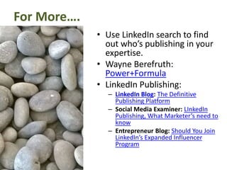 For More….
• Use LinkedIn search to find
out who’s publishing in your
expertise.
• Wayne Berefruth:
Power+Formula
• LinkedIn Publishing:
– LinkedIn Blog: The Definitive
Publishing Platform
– Social Media Examiner: LInkedIn
Publishing, What Marketer’s need to
know
– Entrepreneur Blog: Should You Join
LinkedIn’s Expanded Influencer
Program
 
