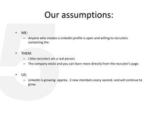 Our assumptions:
• ME:
– Anyone who creates a LinkedIn profile is open and willing to recruiters
contacting the.
• THEM:
– I (the recruiter) am a real person.
– The company exists and you can learn more directly from the recruiter’s page.
• US:
– LinkedIn is growing- approx.. 2 new members every second- and will continue to
grow.
 