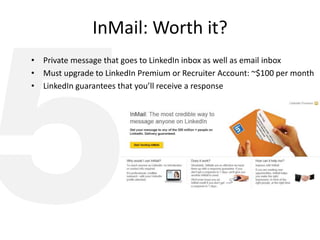 InMail: Worth it?
• Private message that goes to LinkedIn inbox as well as email inbox
• Must upgrade to LinkedIn Premium or Recruiter Account: ~$100 per month
• LinkedIn guarantees that you’ll receive a response
 