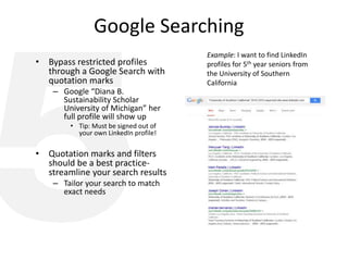 Google Searching
• Bypass restricted profiles
through a Google Search with
quotation marks
– Google “Diana B.
Sustainability Scholar
University of Michigan” her
full profile will show up
• Tip: Must be signed out of
your own LinkedIn profile!
• Quotation marks and filters
should be a best practice-
streamline your search results
– Tailor your search to match
exact needs
Example: I want to find LinkedIn
profiles for 5th year seniors from
the University of Southern
California
 
