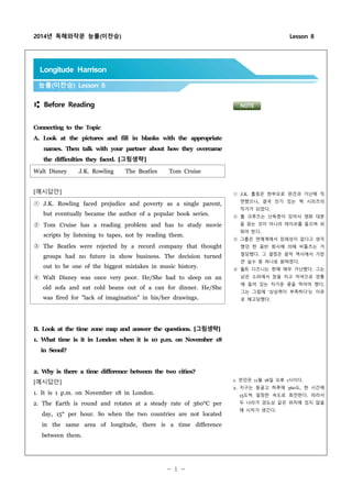 2014년 독해와작문 능률(이찬승) Lesson 8
- 1 -
⑆ Before Reading
Connecting to the Topic
A. Look at the pictures and fill in blanks with the appropriate
names. Then talk with your partner about how they overcame
the difficulties they faced. [그림생략]
Walt Disney J.K. Rowling The Beatles Tom Cruise
[예시답안]
① J.K. Rowling faced prejudice and poverty as a single parent,
but eventually became the author of a popular book series.
② Tom Cruise has a reading problem and has to study movie
scripts by listening to tapes, not by reading them.
③ The Beatles were rejected by a record company that thought
groups had no future in show business. The decision turned
out to be one of the biggest mistakes in music history.
④ Walt Disney was once very poor. He/She had to sleep on an
old sofa and eat cold beans out of a can for dinner. He/She
was fired for "lack of imagination" in his/her drawings.
B. Look at the time zone map and answer the questions. [그림생략]
1. What time is it in London when it is 10 p.m. on November 18
in Seoul?
2. Why is there a time difference between the two cities?
[예시답안]
1. It is 1 p.m. on November 18 in London.
2. The Earth is round and rotates at a steady rate of 360°C per
day, 15° per hour. So when the two countries are not located
in the same area of longitude, there is a time difference
between them.
Longitude Harrison
능률(이찬승) Lesson 8
NOTE
① J.K. 롤링은 한부모로 편견과 가난에 직
면했으나, 결국 인기 있는 책 시리즈의
작가가 되었다.
② 톰 크루즈는 난독증이 있어서 영화 대본
을 읽는 것이 아니라 테이프를 들으며 외
워야 한다.
③ 그룹은 연예계에서 장래성이 없다고 생각
했던 한 음반 회사에 의해 비틀즈는 거
절당했다. 그 결정은 음악 역사에서 가장
큰 실수 중 하나로 밝혀졌다.
④ 월트 디즈니는 한때 매우 가난했다. 그는
낡은 소파에서 잠을 자고 저녁으로 깡통
에 들어 있는 차가운 콩을 먹어야 했다.
그는 그림에 ‘상상력이 부족하다’는 이유
로 해고당했다.
1. 런던은 11월 18일 오후 1시이다.
2. 지구는 둥글고 하루에 360도, 한 시간에
15도씩 일정한 속도로 회전한다. 따라서
두 나라가 경도상 같은 위치에 있지 않을
때 시차가 생긴다.
 