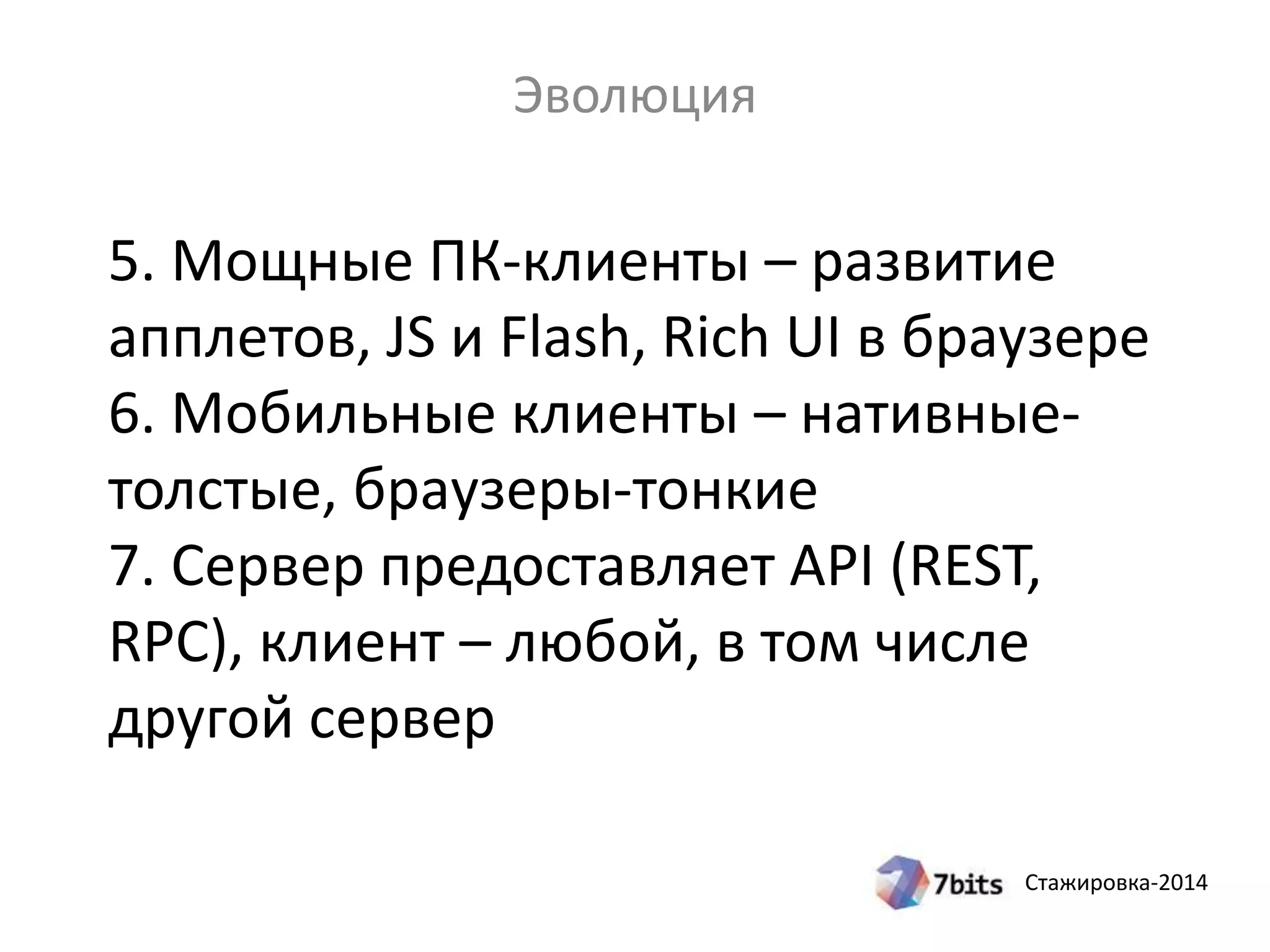 Стажировка-2014
5. Мощные ПК-клиенты – развитие
апплетов, JS и Flash, Rich UI в браузере
6. Мобильные клиенты – нативные-
толстые, браузеры-тонкие
7. Сервер предоставляет API (REST,
RPC), клиент – любой, в том числе
другой сервер
Эволюция