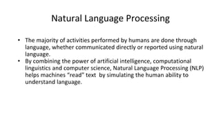 Natural Language Processing
• The majority of activities performed by humans are done through
language, whether communicated directly or reported using natural
language.
• By combining the power of artificial intelligence, computational
linguistics and computer science, Natural Language Processing (NLP)
helps machines “read” text by simulating the human ability to
understand language.
 