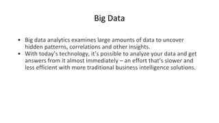 Big Data
• Big data analytics examines large amounts of data to uncover
hidden patterns, correlations and other insights.
• With today’s technology, it’s possible to analyze your data and get
answers from it almost immediately – an effort that’s slower and
less efficient with more traditional business intelligence solutions.
 