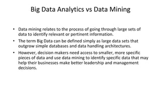 Big Data Analytics vs Data Mining
• Data mining relates to the process of going through large sets of
data to identify relevant or pertinent information.
• The term Big Data can be defined simply as large data sets that
outgrow simple databases and data handling architectures.
• However, decision makers need access to smaller, more specific
pieces of data and use data mining to identify specific data that may
help their businesses make better leadership and management
decisions.
 