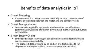 Benefits of data analytics in IoT
• Smart Metering
• A smart meter is a device that electronically records consumption of
electric energy data between the meter and the control system.
• Smart Transportation
• Improve existing traffic systems in which vehicles can effectively
communicate with one another in a systematic manner without human
intervention.
• Smart Supply Chains
• Embedded sensor technologies can communicate bidirectionally and
provide remote accessibility
• The captured data are used by on-and off-site technicians to run
diagnostics and repair options to make appropriate decisions
 