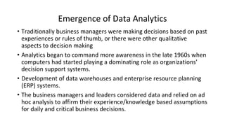 Emergence of Data Analytics
• Traditionally business managers were making decisions based on past
experiences or rules of thumb, or there were other qualitative
aspects to decision making
• Analytics began to command more awareness in the late 1960s when
computers had started playing a dominating role as organizations’
decision support systems.
• Development of data warehouses and enterprise resource planning
(ERP) systems.
• The business managers and leaders considered data and relied on ad
hoc analysis to affirm their experience/knowledge based assumptions
for daily and critical business decisions.
 