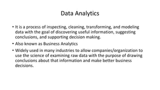 Data Analytics
• It is a process of inspecting, cleaning, transforming, and modeling
data with the goal of discovering useful information, suggesting
conclusions, and supporting decision making.
• Also known as Business Analytics
• Widely used in many industries to allow companies/organization to
use the science of examining raw data with the purpose of drawing
conclusions about that information and make better business
decisions.
 