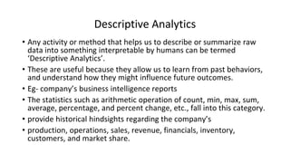 Descriptive Analytics
• Any activity or method that helps us to describe or summarize raw
data into something interpretable by humans can be termed
‘Descriptive Analytics’.
• These are useful because they allow us to learn from past behaviors,
and understand how they might influence future outcomes.
• Eg- company’s business intelligence reports
• The statistics such as arithmetic operation of count, min, max, sum,
average, percentage, and percent change, etc., fall into this category.
• provide historical hindsights regarding the company’s
• production, operations, sales, revenue, financials, inventory,
customers, and market share.
 