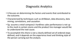 Diagnostic Analytics
• It focuses on determining the factors and events that contributed to
the outcome.
• Characterized by techniques such as drilldown, data discovery, data
mining, correlations, and causation.
• Eg- assume a retail company’s hardlines sales performance is not up
to the mark in certain stores and the product line manager would like
to understand the root cause.
• To accomplish this there is not a clearly defined set of ordered steps
defined, and it depends on the experience level and thinking style of
the person carrying out the analysis.
 