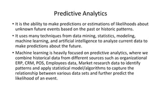 Predictive Analytics
• It is the ability to make predictions or estimations of likelihoods about
unknown future events based on the past or historic patterns.
• It uses many techniques from data mining, statistics, modeling,
machine learning, and artificial intelligence to analyze current data to
make predictions about the future.
• Machine learning is heavily focused on predictive analytics, where we
combine historical data from different sources such as organizational
ERP, CRM, POS, Employees data, Market research data to identify
patterns and apply statistical model/algorithms to capture the
relationship between various data sets and further predict the
likelihood of an event.
 