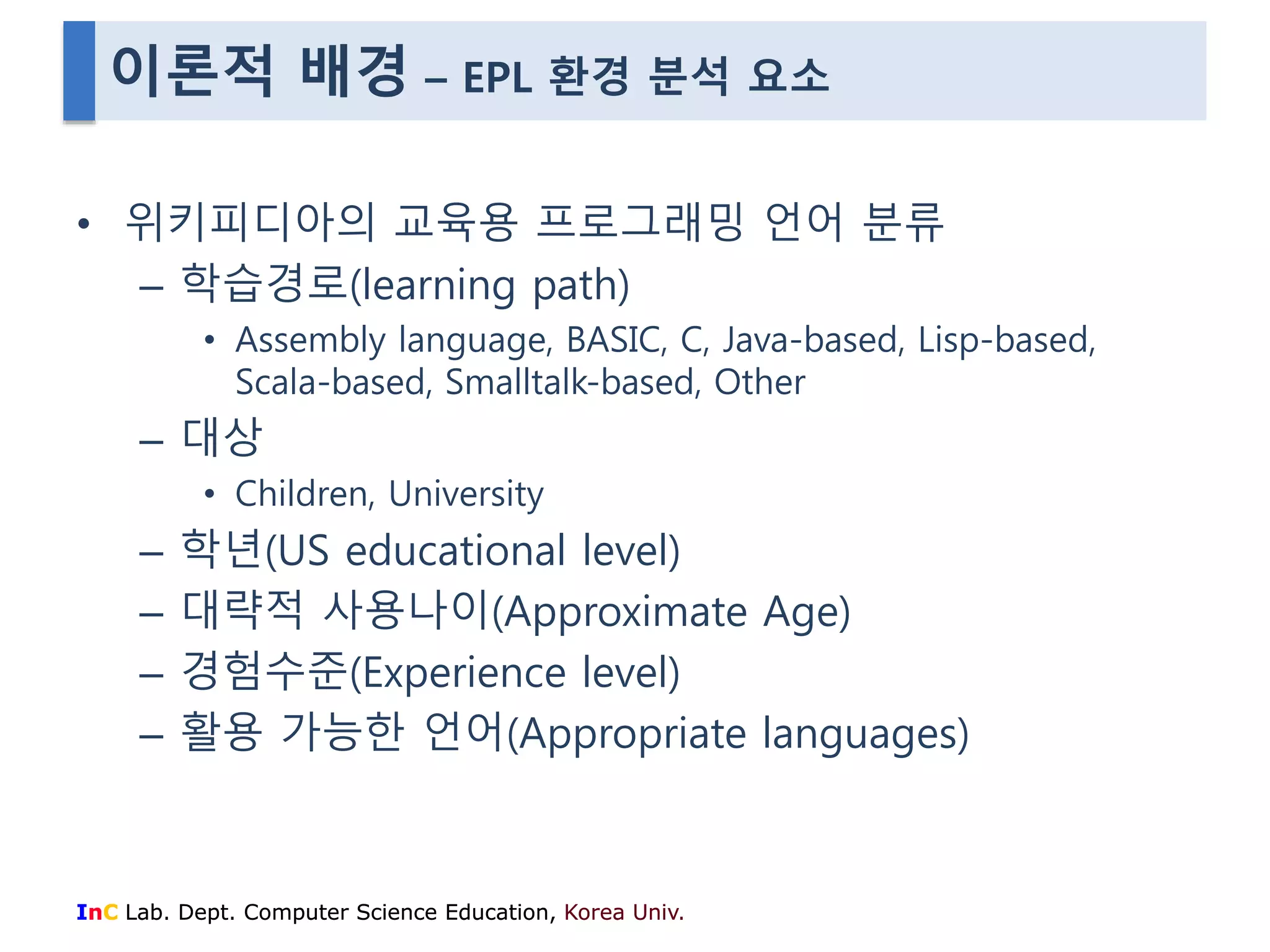 이론적 배경 – EPL 환경 분석 요소 
• 위키피디아의 교육용 프로그래밍 언어 분류 
– 학습경로(learning path) 
• Assembly language, BASIC, C, Java-based, Lisp-based, 
Scala-based, Smalltalk-based, Other 
– 대상 
• Children, University 
– 학년(US educational level) 
– 대략적 사용나이(Approximate Age) 
– 경험수준(Experience level) 
– 활용 가능한 언어(Appropriate languages) 
InC Lab. Dept. Computer Science Education, Korea Univ. 
 