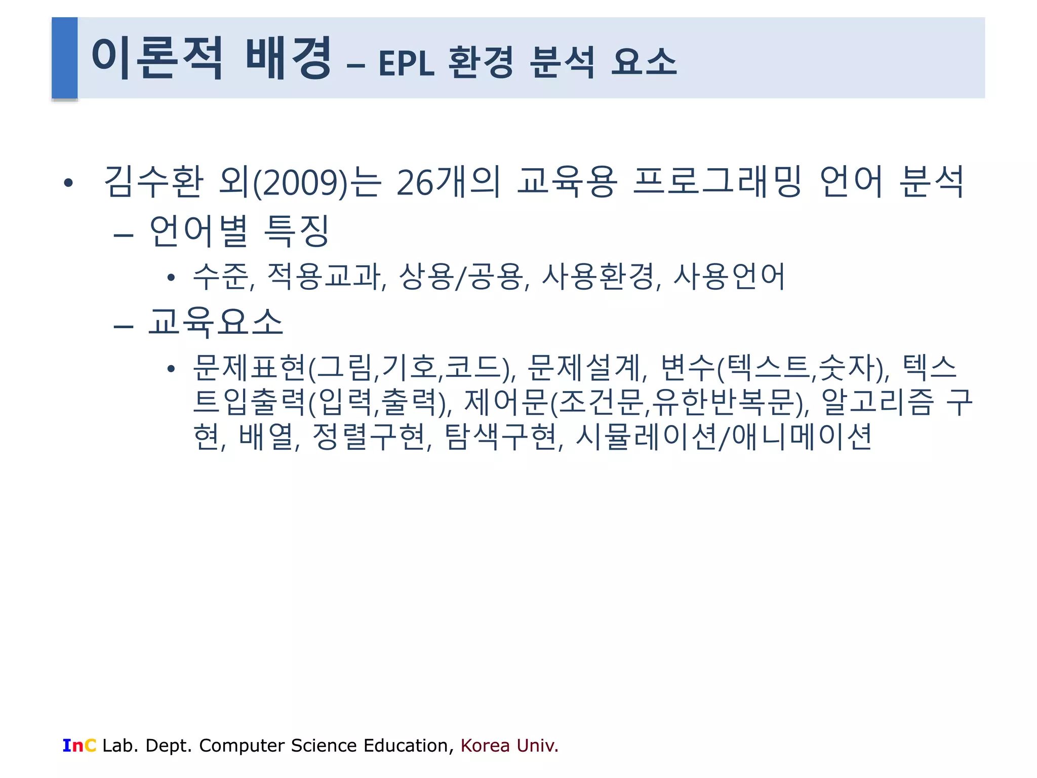 이론적 배경 – EPL 환경 분석 요소 
• 김수환 외(2009)는 26개의 교육용 프로그래밍 언어 분석 
– 언어별 특징 
• 수준, 적용교과, 상용/공용, 사용환경, 사용언어 
– 교육요소 
• 문제표현(그림,기호,코드), 문제설계, 변수(텍스트,숫자), 텍스 
트입출력(입력,출력), 제어문(조건문,유한반복문), 알고리즘 구 
현, 배열, 정렬구현, 탐색구현, 시뮬레이션/애니메이션 
InC Lab. Dept. Computer Science Education, Korea Univ. 
 