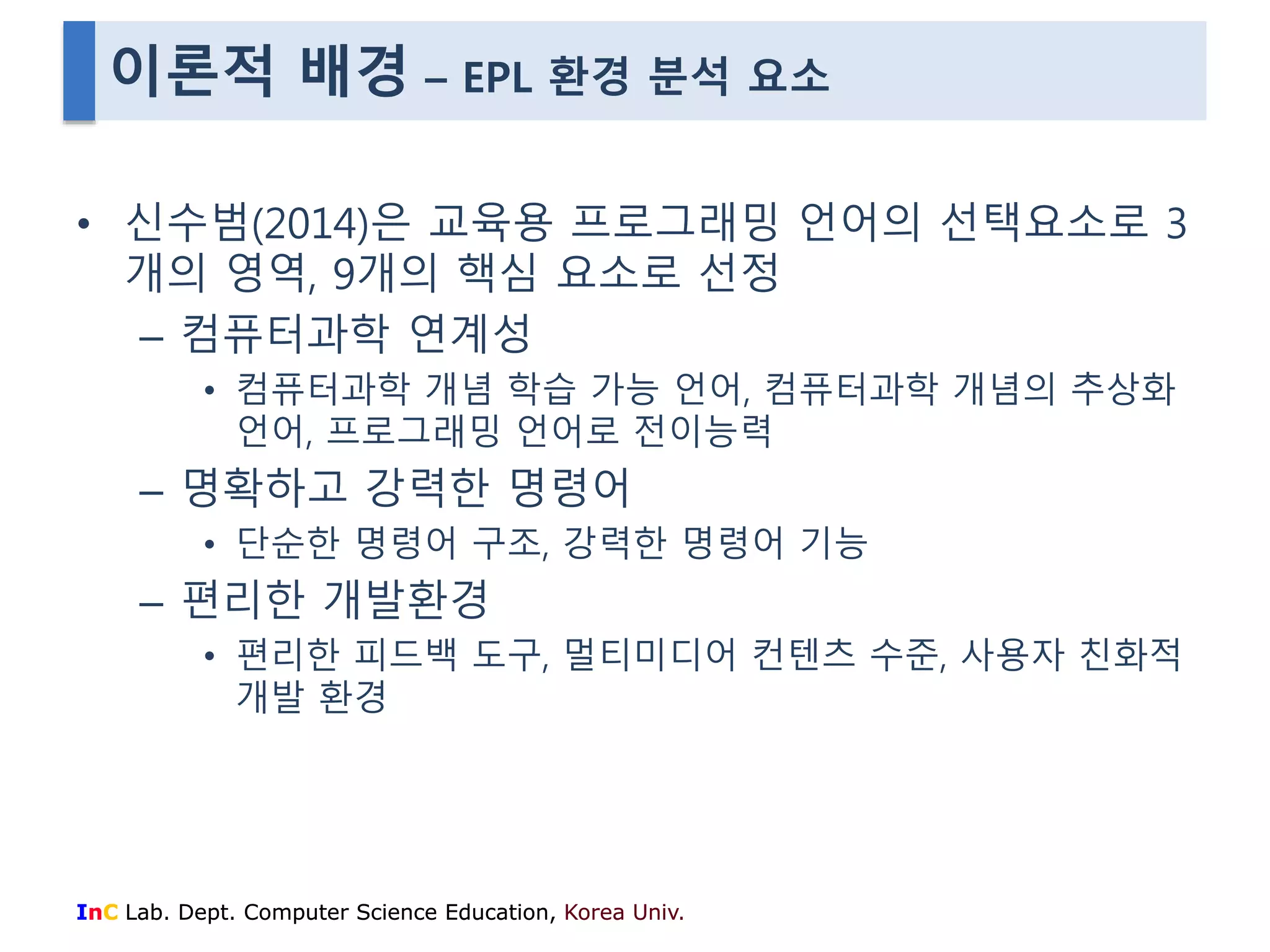 이론적 배경 – EPL 환경 분석 요소 
• 신수범(2014)은 교육용 프로그래밍 언어의 선택요소로 3 
개의 영역, 9개의 핵심 요소로 선정 
– 컴퓨터과학 연계성 
• 컴퓨터과학 개념 학습 가능 언어, 컴퓨터과학 개념의 추상화 
언어, 프로그래밍 언어로 전이능력 
– 명확하고 강력한 명령어 
• 단순한 명령어 구조, 강력한 명령어 기능 
– 편리한 개발환경 
• 편리한 피드백 도구, 멀티미디어 컨텐츠 수준, 사용자 친화적 
개발 환경 
InC Lab. Dept. Computer Science Education, Korea Univ. 
 