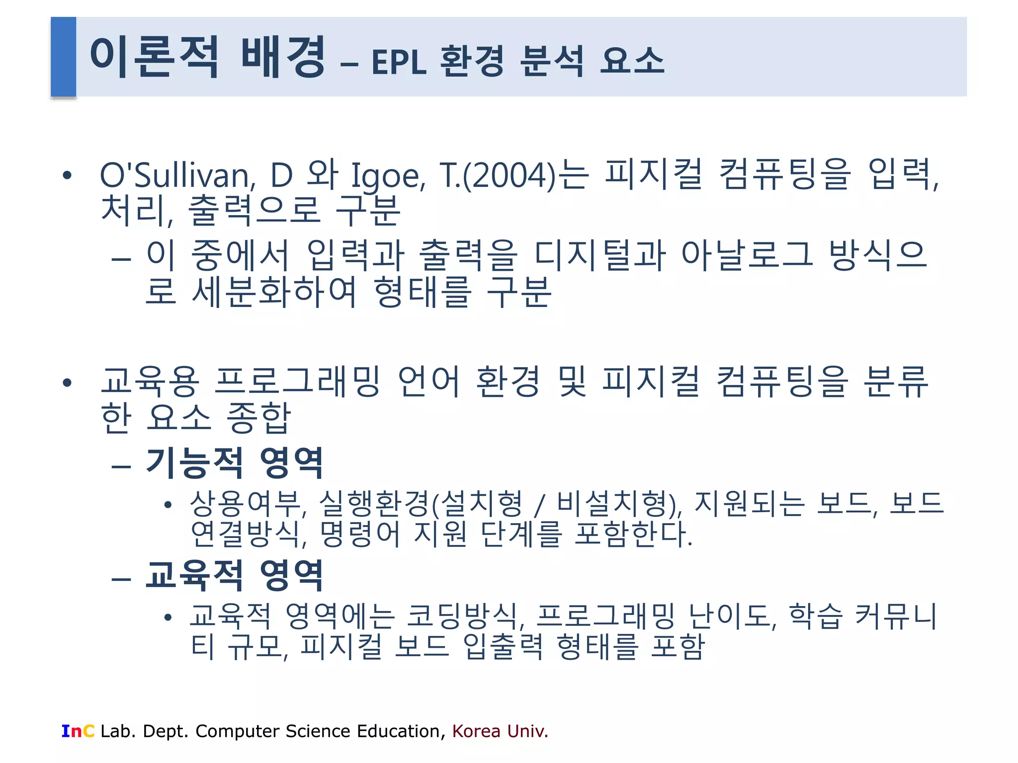 이론적 배경 – EPL 환경 분석 요소 
• O'Sullivan, D 와 Igoe, T.(2004)는 피지컬 컴퓨팅을 입력, 
처리, 출력으로 구분 
– 이 중에서 입력과 출력을 디지털과 아날로그 방식으 
로 세분화하여 형태를 구분 
• 교육용 프로그래밍 언어 환경 및 피지컬 컴퓨팅을 분류 
한 요소 종합 
– 기능적 영역 
• 상용여부, 실행환경(설치형 / 비설치형), 지원되는 보드, 보드 
연결방식, 명령어 지원 단계를 포함한다. 
– 교육적 영역 
• 교육적 영역에는 코딩방식, 프로그래밍 난이도, 학습 커뮤니 
티 규모, 피지컬 보드 입출력 형태를 포함 
InC Lab. Dept. Computer Science Education, Korea Univ. 
 