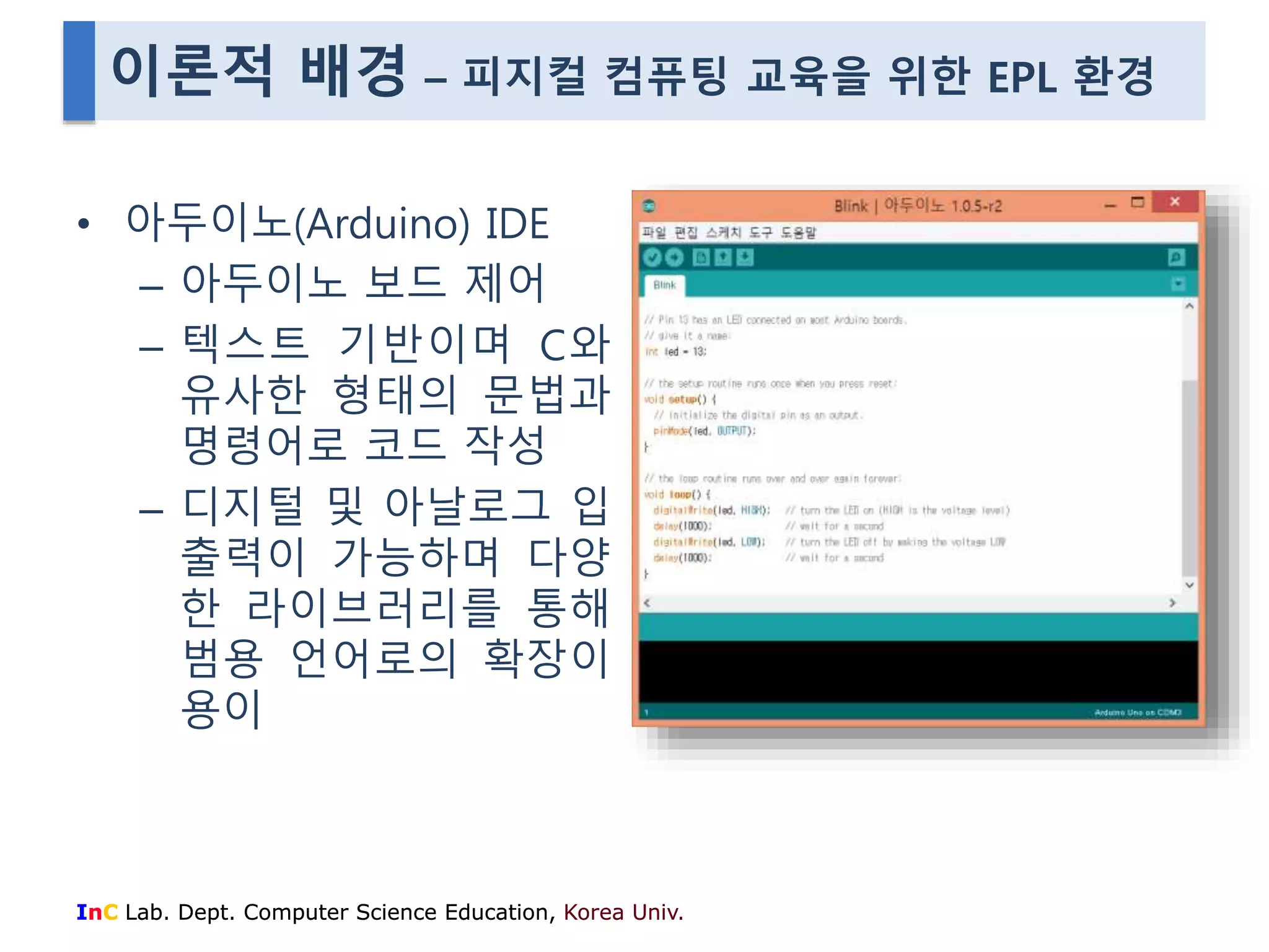 이론적 배경 – 피지컬 컴퓨팅 교육을 위한 EPL 환경 
• 아두이노(Arduino) IDE 
– 아두이노 보드 제어 
– 텍스트 기반이며 C와 
유사한 형태의 문법과 
명령어로 코드 작성 
– 디지털 및 아날로그 입 
출력이 가능하며 다양 
한 라이브러리를 통해 
범용 언어로의 확장이 
용이 
InC Lab. Dept. Computer Science Education, Korea Univ. 
 