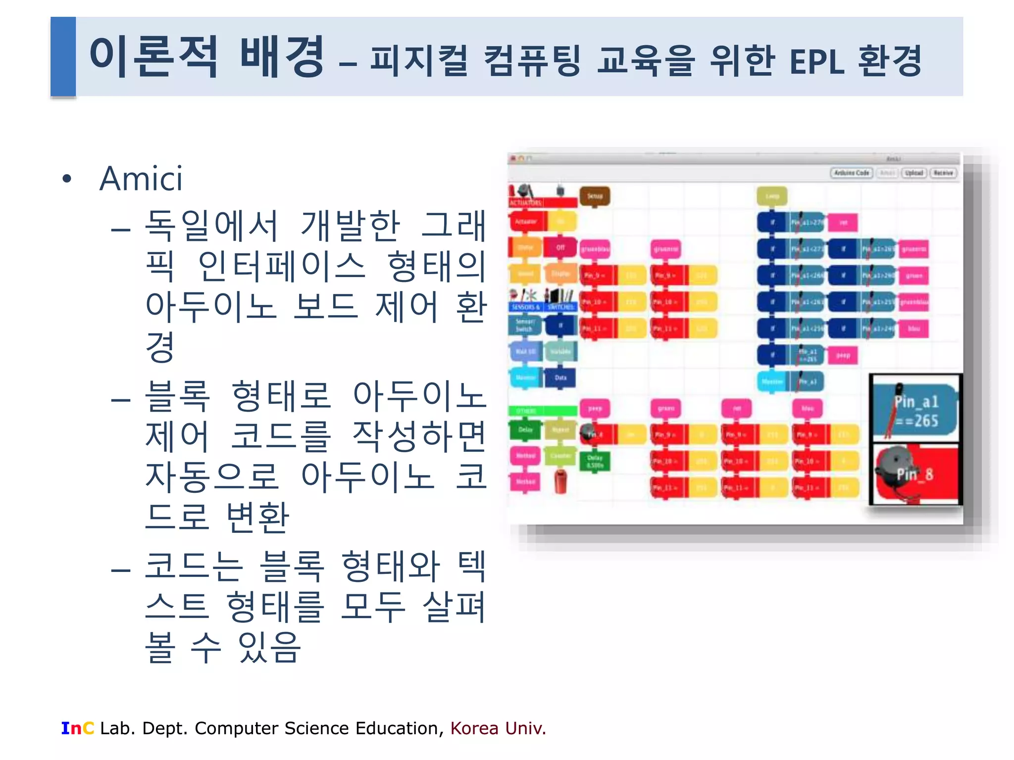 이론적 배경 – 피지컬 컴퓨팅 교육을 위한 EPL 환경 
• Amici 
– 독일에서 개발한 그래 
픽 인터페이스 형태의 
아두이노 보드 제어 환 
경 
– 블록 형태로 아두이노 
제어 코드를 작성하면 
자동으로 아두이노 코 
드로 변환 
– 코드는 블록 형태와 텍 
스트 형태를 모두 살펴 
볼 수 있음 
InC Lab. Dept. Computer Science Education, Korea Univ. 
 