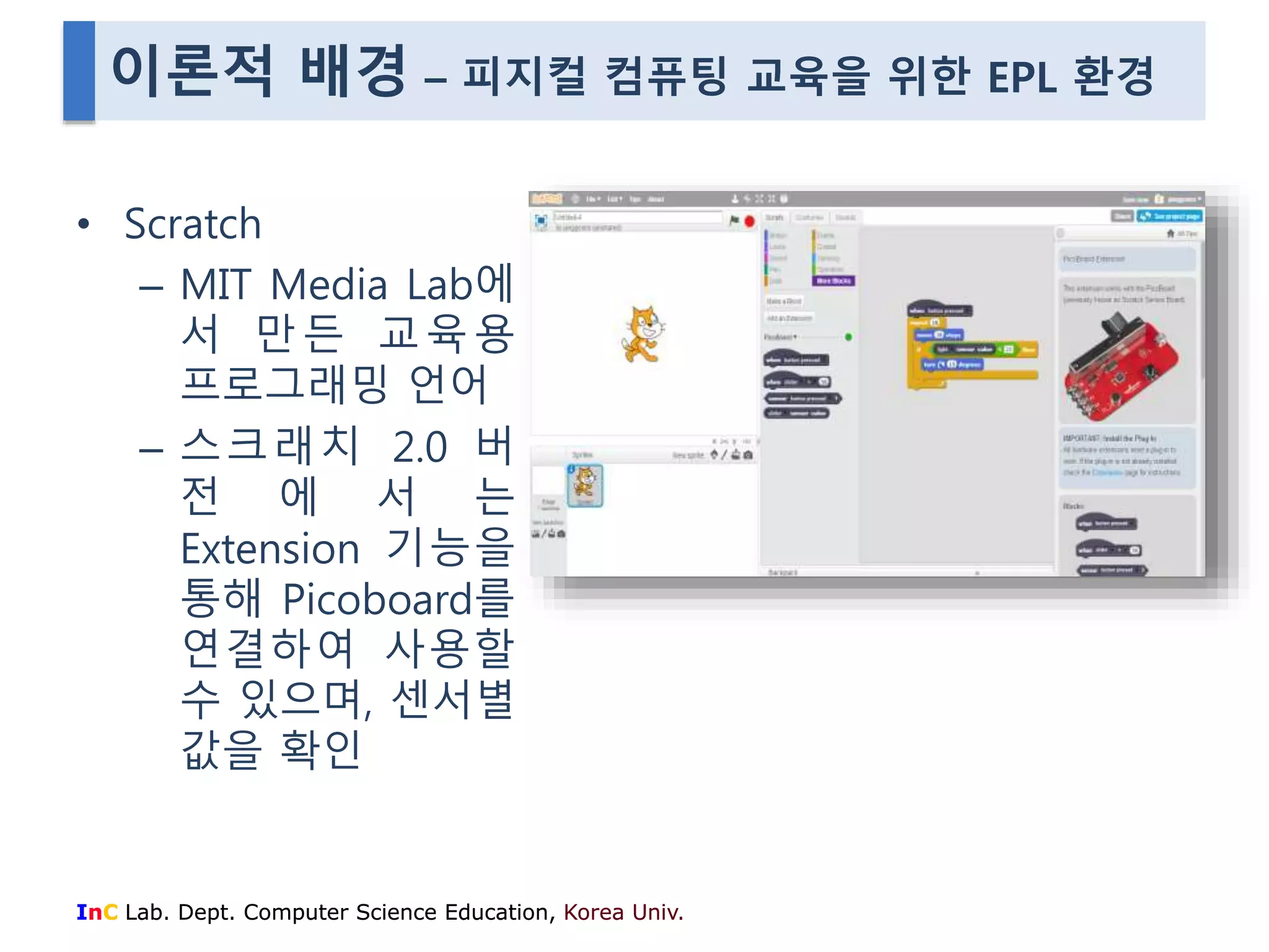 이론적 배경 – 피지컬 컴퓨팅 교육을 위한 EPL 환경 
• Scratch 
– MIT Media Lab에 
서 만든 교육용 
프로그래밍 언어 
– 스크래치 2.0 버 
전 에 서 는 
Extension 기능을 
통해 Picoboard를 
연결하여 사용할 
수 있으며, 센서별 
값을 확인 
InC Lab. Dept. Computer Science Education, Korea Univ. 
 