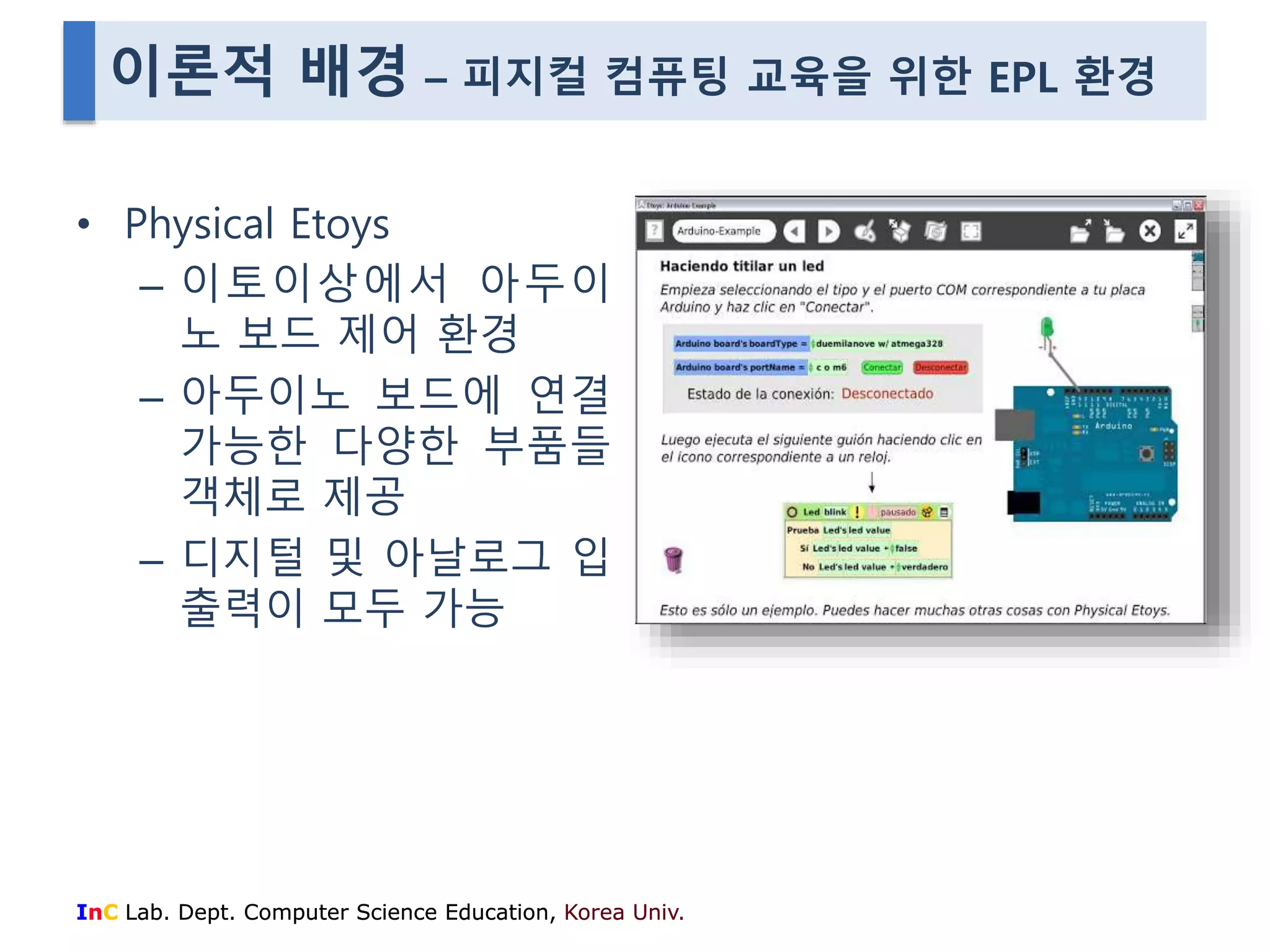 이론적 배경 – 피지컬 컴퓨팅 교육을 위한 EPL 환경 
• Physical Etoys 
– 이토이상에서 아두이 
노 보드 제어 환경 
– 아두이노 보드에 연결 
가능한 다양한 부품들 
객체로 제공 
– 디지털 및 아날로그 입 
출력이 모두 가능 
InC Lab. Dept. Computer Science Education, Korea Univ. 
 