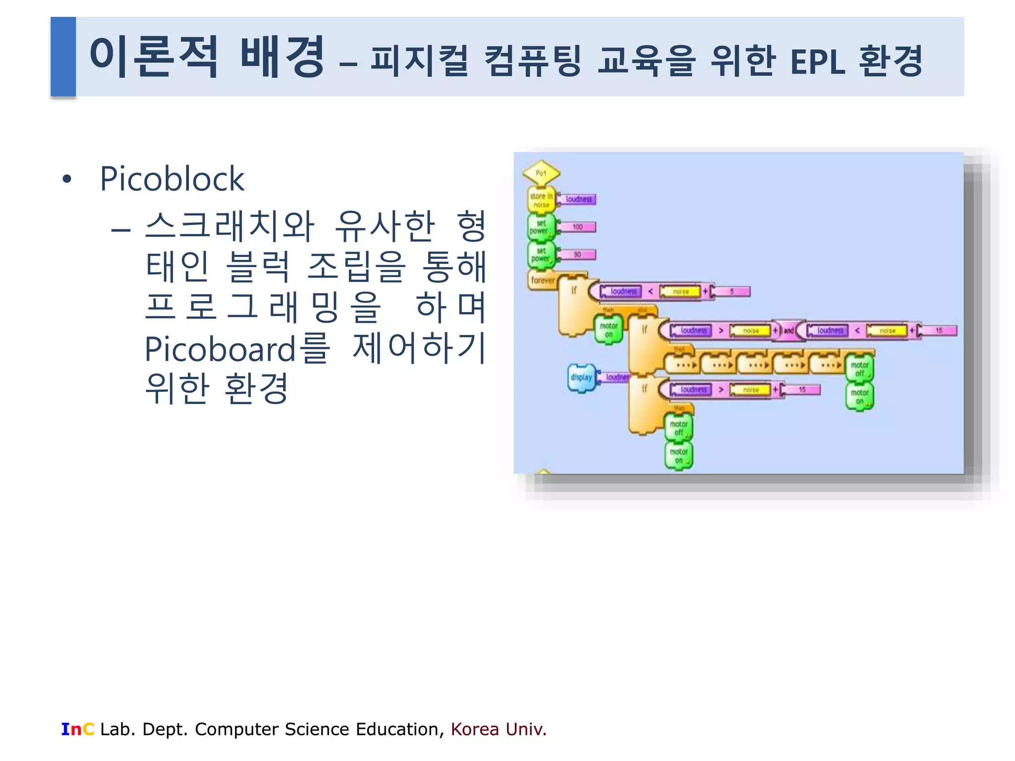 이론적 배경 – 피지컬 컴퓨팅 교육을 위한 EPL 환경 
• Picoblock 
– 스크래치와 유사한 형 
태인 블럭 조립을 통해 
프 로 그 래 밍 을 하 며 
Picoboard를 제어하기 
위한 환경 
InC Lab. Dept. Computer Science Education, Korea Univ. 
 