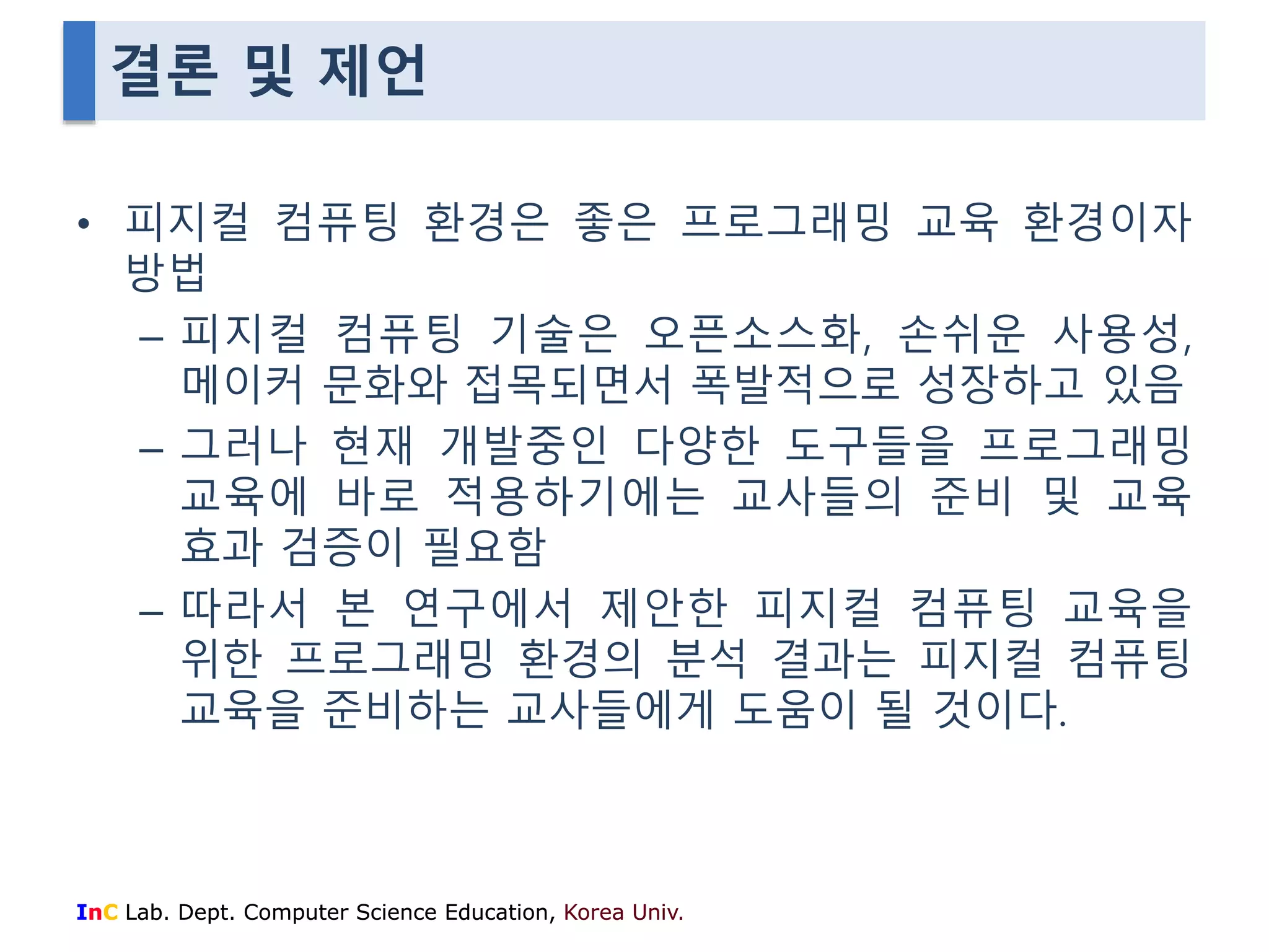 결론 및 제언 
• 피지컬 컴퓨팅 환경은 좋은 프로그래밍 교육 환경이자 
방법 
– 피지컬 컴퓨팅 기술은 오픈소스화, 손쉬운 사용성, 
메이커 문화와 접목되면서 폭발적으로 성장하고 있음 
– 그러나 현재 개발중인 다양한 도구들을 프로그래밍 
교육에 바로 적용하기에는 교사들의 준비 및 교육 
효과 검증이 필요함 
– 따라서 본 연구에서 제안한 피지컬 컴퓨팅 교육을 
위한 프로그래밍 환경의 분석 결과는 피지컬 컴퓨팅 
교육을 준비하는 교사들에게 도움이 될 것이다. 
InC Lab. Dept. Computer Science Education, Korea Univ. 
 