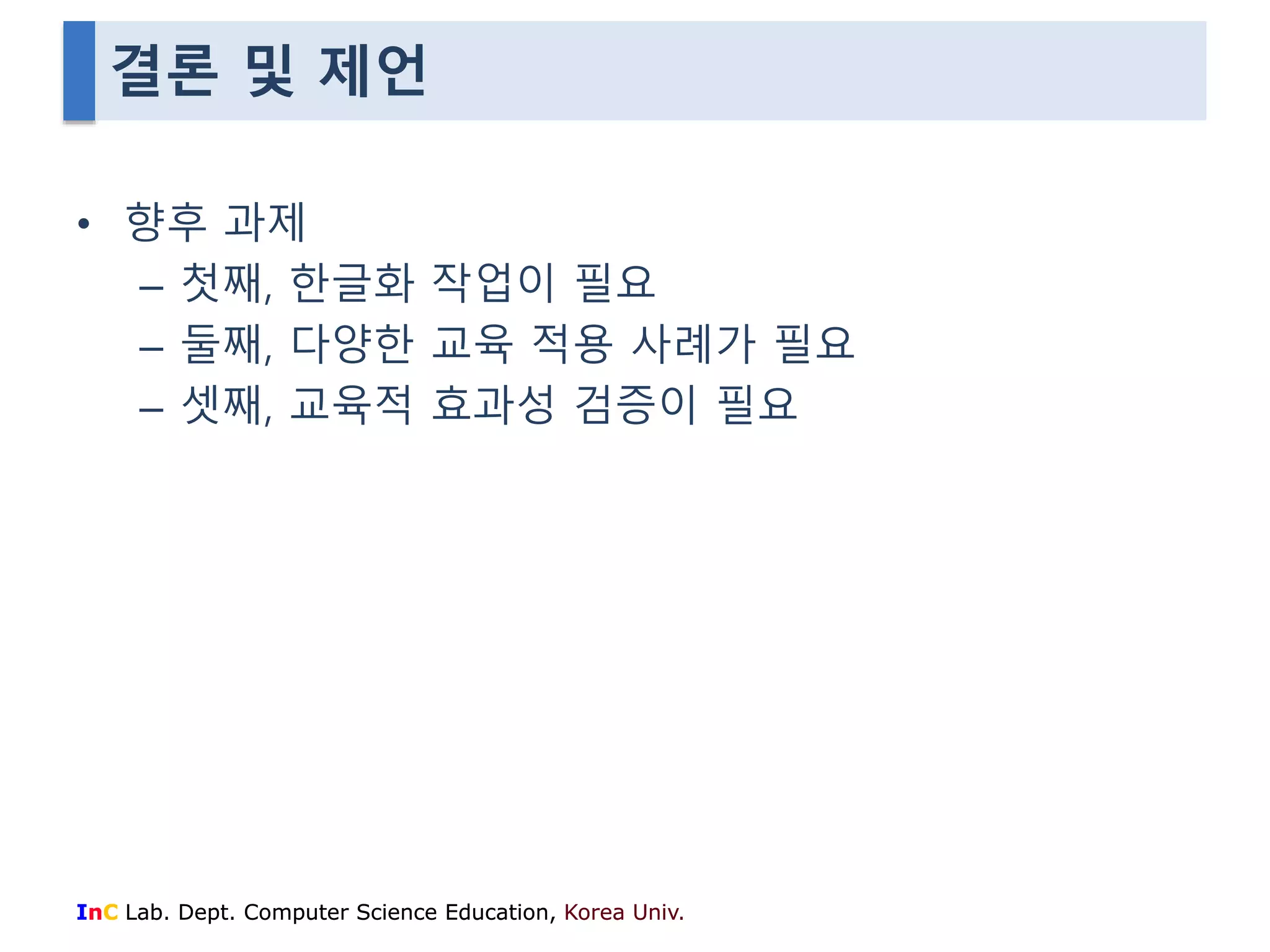 결론 및 제언 
• 향후 과제 
– 첫째, 한글화 작업이 필요 
– 둘째, 다양한 교육 적용 사례가 필요 
– 셋째, 교육적 효과성 검증이 필요 
InC Lab. Dept. Computer Science Education, Korea Univ. 
 