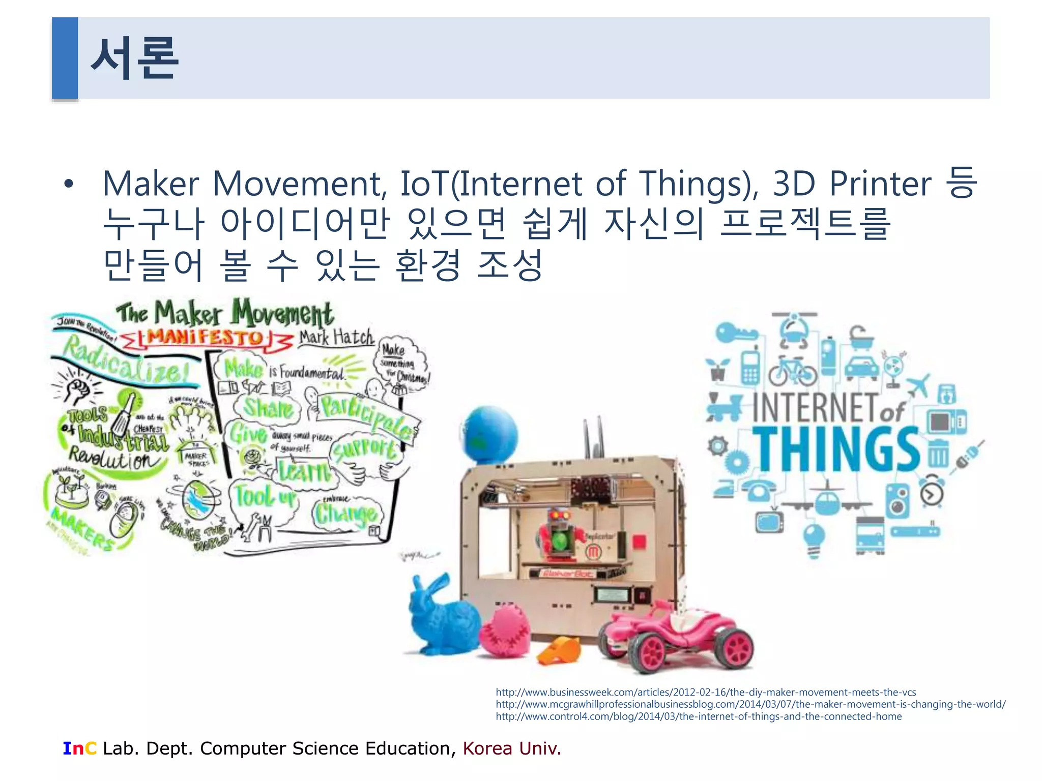 서론 
• Maker Movement, IoT(Internet of Things), 3D Printer 등 
누구나 아이디어만 있으면 쉽게 자신의 프로젝트를 
만들어 볼 수 있는 환경 조성 
http://www.businessweek.com/articles/2012-02-16/the-diy-maker-movement-meets-the-vcs 
http://www.mcgrawhillprofessionalbusinessblog.com/2014/03/07/the-maker-movement-is-changing-the-world/ 
http://www.control4.com/blog/2014/03/the-internet-of-things-and-the-connected-home 
InC Lab. Dept. Computer Science Education, Korea Univ. 
 