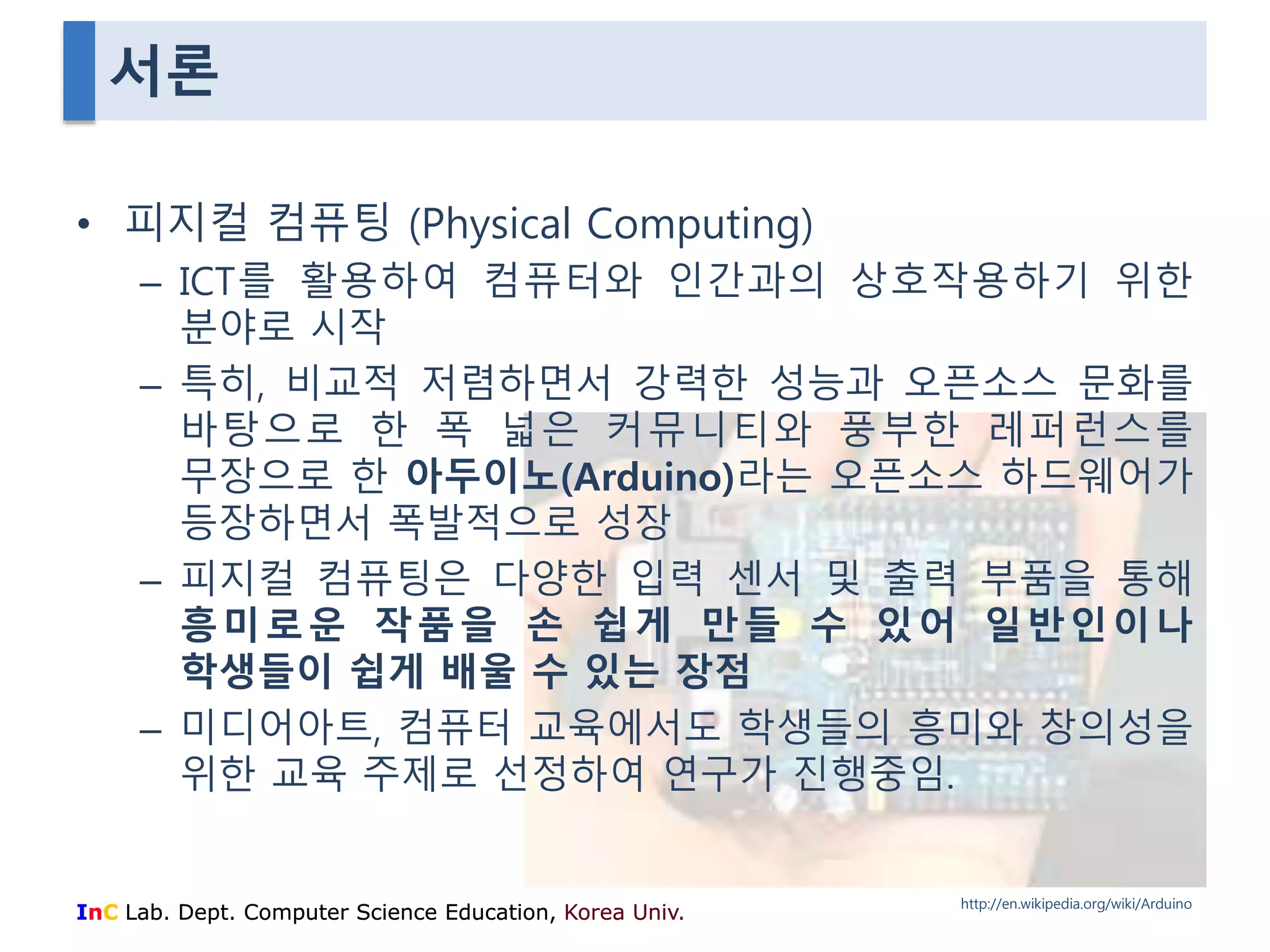 서론 
• 피지컬 컴퓨팅 (Physical Computing) 
– ICT를 활용하여 컴퓨터와 인간과의 상호작용하기 위한 
분야로 시작 
– 특히, 비교적 저렴하면서 강력한 성능과 오픈소스 문화를 
바탕으로 한 폭 넓은 커뮤니티와 풍부한 레퍼런스를 
무장으로 한 아두이노(Arduino)라는 오픈소스 하드웨어가 
등장하면서 폭발적으로 성장 
– 피지컬 컴퓨팅은 다양한 입력 센서 및 출력 부품을 통해 
흥미로운 작품을 손 쉽게 만들 수 있어 일반인이나 
학생들이 쉽게 배울 수 있는 장점 
– 미디어아트, 컴퓨터 교육에서도 학생들의 흥미와 창의성을 
위한 교육 주제로 선정하여 연구가 진행중임. 
InC Lab. Dept. Computer Science Education, Korea Univ. 
http://en.wikipedia.org/wiki/Arduino 
 