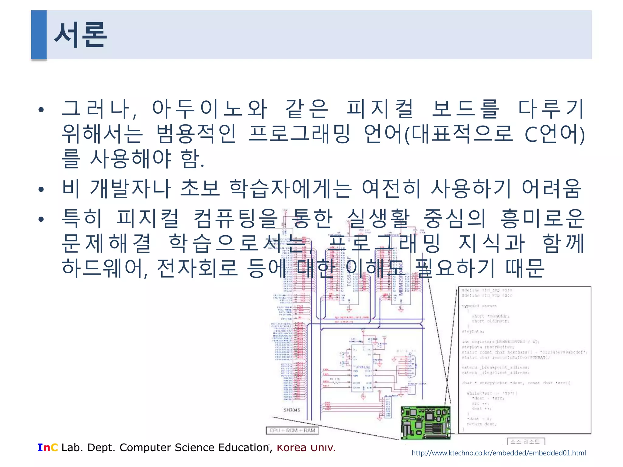 서론 
• 그 러 나 , 아 두 이 노 와 같 은 피 지 컬 보 드 를 다 루 기 
위해서는 범용적인 프로그래밍 언어(대표적으로 C언어) 
를 사용해야 함. 
• 비 개발자나 초보 학습자에게는 여전히 사용하기 어려움 
• 특히 피지컬 컴퓨팅을 통한 실생활 중심의 흥미로운 
문 제 해 결 학 습 으 로 서 는 , 프 로 그 래 밍 지 식 과 함께 
하드웨어, 전자회로 등에 대한 이해도 필요하기 때문 
InC Lab. Dept. Computer Science Education, Korea Univ. 
http://www.ktechno.co.kr/embedded/embedded01.html 
 