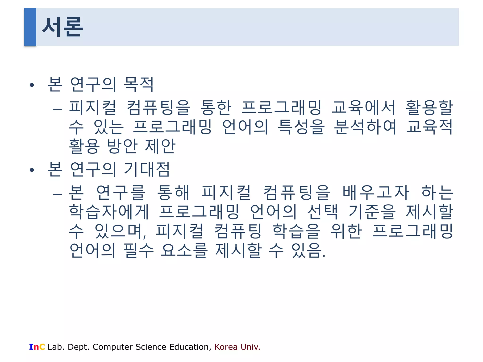 서론 
• 본 연구의 목적 
– 피지컬 컴퓨팅을 통한 프로그래밍 교육에서 활용할 
수 있는 프로그래밍 언어의 특성을 분석하여 교육적 
활용 방안 제안 
• 본 연구의 기대점 
– 본 연구를 통해 피지컬 컴퓨팅을 배우고자 하는 
학습자에게 프로그래밍 언어의 선택 기준을 제시할 
수 있으며, 피지컬 컴퓨팅 학습을 위한 프로그래밍 
언어의 필수 요소를 제시할 수 있음. 
InC Lab. Dept. Computer Science Education, Korea Univ. 
 