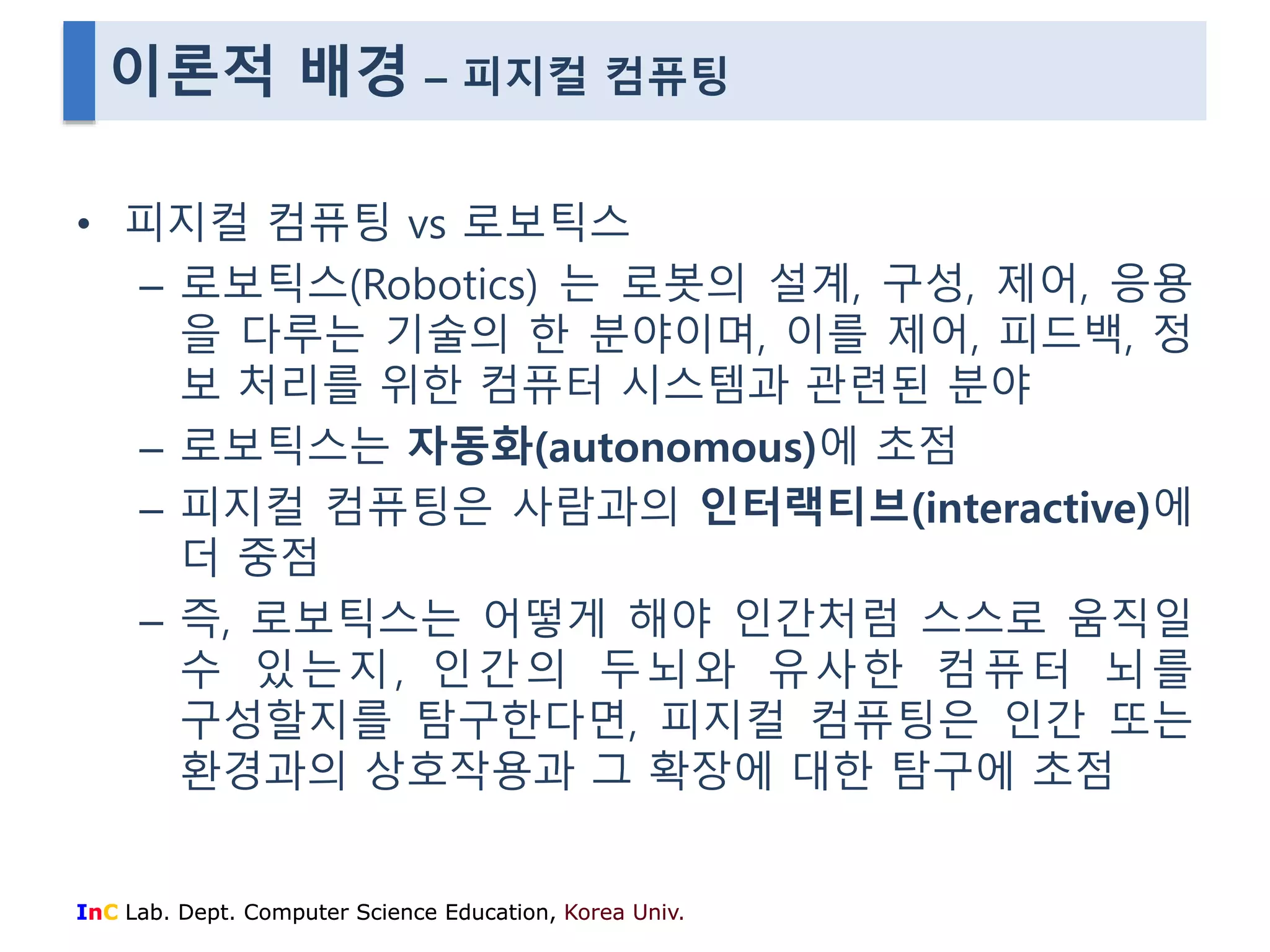 이론적 배경 – 피지컬 컴퓨팅 
• 피지컬 컴퓨팅 vs 로보틱스 
– 로보틱스(Robotics) 는 로봇의 설계, 구성, 제어, 응용 
을 다루는 기술의 한 분야이며, 이를 제어, 피드백, 정 
보 처리를 위한 컴퓨터 시스템과 관련된 분야 
– 로보틱스는 자동화(autonomous)에 초점 
– 피지컬 컴퓨팅은 사람과의 인터랙티브(interactive)에 
더 중점 
– 즉, 로보틱스는 어떻게 해야 인간처럼 스스로 움직일 
수 있는지, 인간의 두뇌와 유사한 컴퓨터 뇌를 
구성할지를 탐구한다면, 피지컬 컴퓨팅은 인간 또는 
환경과의 상호작용과 그 확장에 대한 탐구에 초점 
InC Lab. Dept. Computer Science Education, Korea Univ. 
 