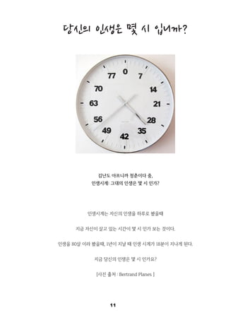 11
당신의 인생은 몇 시 입니까?
김난도 아프니까 청춘이다 중,
인생시계: 그대의 인생은 몇 시 인가?
인생시계는 자신의 인생을 하루로 봤을때
지금 자신이 살고 있는 시간이 몇 시 인가 보는 것이다.
인생을 80살 이라 봤을때, 1년이 지날 때 인생 시계가 18분이 지나게 된다.
지금 당신의 인생은 몇 시 인가요?
[사진 출처 : Bertrand Planes ]
 