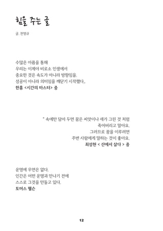 12
힘을 주는 글
글. 천명규
수많은 아픔을 통해
우리는 이제야 비로소 인생에서
중요한 것은 속도가 아니라 방향임을.
성공이 아니라 의미임을 깨닫기 시작했다,.
한홍 <시간의 마스터> 중
“ 속에만 담아 두면 꿈은 씨앗이나 새가 그린 것 처럼
죽어버리고 말아요.
그러므로 꿈을 이루려면
주변 사람에게 말하는 것이 좋아요.
최성현 < 산에서 살다 > 중
운명에 우연은 없다.
인간은 어떤 운명과 만나기 전에
스스로 그것을 만들고 있다.
토머스 웰슨
 