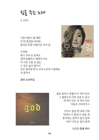 13
힘을 주는 노래
글. 천명규
가끔 바람이 불 때만
저 먼 풍경을 바라봐
올라온 만큼 아름다운 우리 길
기억해
혹시 우리 손 놓쳐도
절대 당황하고 헤매지 마요
더 이상 오를 곳 없는
그 곳은 넓지 않아서
우린 결국엔 만나 크게 소리쳐 사랑해요
저 끝까지
정인 오르막길 中
붉은 밝히니 촛불이 두 개가 되고
그 불빛으로 다른 초를 또 찾고
세 개가 되고 네 개가 되고
어둠은 사라져가고
지치고 힘들 땐 내게 기대
언제나 니 곁에 서 있을 게
혼자라는 생각이 들지 않게
내가 너의 손 잡아 줄게
G.O.D 촛불 하나
 