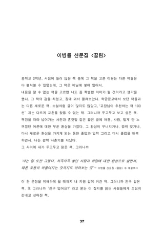 37
이병률 산문집 <끌림>
중학교 2학년, 서점에 들러 많은 책 중에 그 책을 고른 이유는 다른 책들은
다 펼쳐볼 수 있었는데, 그 책은 비닐에 쌓여 있어서.
내용을 알 수 없는 책을 고르면 나도 좀 특별한 아이가 될 것이라고 생각을
했다. 그 책의 값을 치렀고, 집에 와서 펼쳐보았다. 학급문고에서 보던 책들과
는 다른 새로운 책. 소설처럼 글이 많지도 않았고, ‘교장님이 추천하는 책 100
선’과는 다르게 교훈을 찾을 수 없는 책. 그러니까 두고두고 보고 싶은 책.
책장을 따라 넘어가는 사진과 혼잣말 같은 짧은 글에 여행, 사람, 멀게 만 느
껴졌던 어른에 대한 부푼 환상을 가졌다. 그 환상이 무너지거나, 깜박 잊거나,
다시 새로운 환상을 가지게 되는 동안 졸업과 입학 그리고 다시 졸업을 반복
하면서, 나는 깜박 사춘기를 지났다.
그 사이에 내가 두고두고 읽은 책. 그러니까
‘사는 일 또한 그랬다. 차곡차곡 쌓인 사람과 희망에 대한 환상으로 살면서,
때론 조용히 허물어지는 것까지도 바라보는 것’- 이병률 산문집 <끌림> 中 에필로그
이 한 문장을 이해하게 될 때까지 내 키랑 같이 커간 책. 그러니까 친구 같은
책. 또 그러니까‘친구 있어요?’ 라고 묻는 이 잡지를 읽는 사람들에게 조심히
건네고 싶어진 책.
 