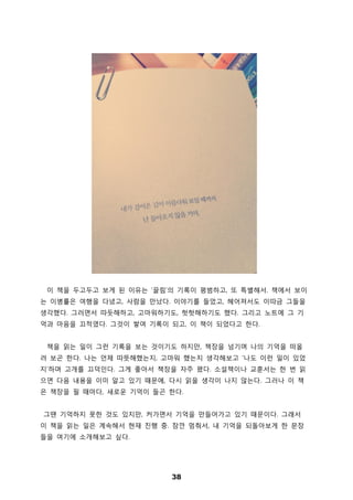 38
이 책을 두고두고 보게 된 이유는 ‘끌림’의 기록이 평범하고, 또 특별해서. 책에서 보이
는 이병률은 여행을 다녔고, 사람을 만났다. 이야기를 들었고, 헤어져서도 이따금 그들을
생각했다. 그러면서 따듯해하고, 고마워하기도, 헛헛해하기도 했다. 그리고 노트에 그 기
억과 마음을 끄적였다. 그것이 쌓여 기록이 되고, 이 책이 되었다고 한다.
책을 읽는 일이 그런 기록을 보는 것이기도 하지만, 책장을 넘기며 나의 기억을 떠올
려 보곤 한다. 나는 언제 따뜻해했는지, 고마워 했는지 생각해보고 ‘나도 이런 일이 있었
지’하며 고개를 끄덕인다. 그게 좋아서 책장을 자주 폈다. 소설책이나 교훈서는 한 번 읽
으면 다음 내용을 이미 알고 있기 때문에, 다시 읽을 생각이 나지 않는다. 그러나 이 책
은 책장을 필 때마다, 새로운 기억이 들곤 한다.
그땐 기억하지 못한 것도 있지만, 커가면서 기억을 만들어가고 있기 때문이다. 그래서
이 책을 읽는 일은 계속해서 현재 진행 중. 잠깐 멈춰서, 내 기억을 되돌아보게 한 문장
들을 여기에 소개해보고 싶다.
 