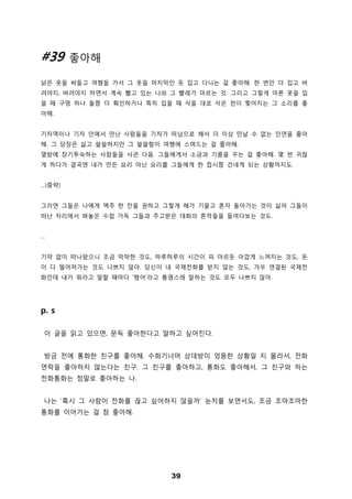 39
#39 좋아해
낡은 옷을 싸들고 여행을 가서 그 옷을 마지막인 듯 입고 다니는 걸 좋아해. 한 번만 더 입고 버
려야지, 버려야지 하면서 계속 빨고 있는 나와 그 빨래가 마르는 것. 그리고 그렇게 마른 옷을 입
을 때 구멍 하나 둘쯤 더 확인하거나 특히 입을 때 삭을 대로 삭은 천이 찢어지는 그 소리를 좋
아해.
기차역이나 기차 안에서 만난 사람들을 기차가 떠남으로 해서 더 이상 만날 수 없는 인연을 좋아
해. 그 당장은 싫고 쓸쓸하지만 그 쓸쓸함이 여행에 스며드는 걸 좋아해.
옆방에 장기투숙하는 사람들을 사귄 다음. 그들에게서 소금과 기름을 꾸는 걸 좋아해. 몇 번 귀찮
게 하다가 결국엔 내가 만든 요리 아닌 요리를 그들에게 한 접시쯤 건네게 되는 상황까지도.
…(중략)
그러면 그들은 나에게 맥주 한 잔을 권하고 그렇게 해가 기울고 혼자 돌아가는 것이 싫어 그들이
떠난 자리에서 펴놓은 수첩 가득 그들과 주고받은 대화의 흔적들을 들여다보는 것도.
…
기약 없이 떠나왔으니 조금 막막한 것도, 하루하루의 시간이 피 마르듯 아깝게 느껴지는 것도, 돈
이 다 떨어져가는 것도 나쁘지 않아. 당신이 내 국제전화를 받지 않는 것도, 겨우 연결된 국제전
화인데 내가 뭐라고 말할 때마다 ‘됐어’라고 퉁명스레 말하는 것도 모두 나쁘지 않아.
p. s
이 글을 읽고 있으면, 문득 좋아한다고 말하고 싶어진다.
방금 전에 통화한 친구를 좋아해. 수화기너머 상대방이 엉뚱한 상황일 지 몰라서, 전화
연락을 좋아하지 않는다는 친구. 그 친구를 좋아하고, 통화도 좋아해서, 그 친구와 하는
전화통화는 정말로 좋아하는 나.
나는 ‘혹시 그 사람이 전화를 끊고 싶어하지 않을까’ 눈치를 보면서도, 조금 조마조마한
통화를 이어가는 걸 참 좋아해.
 