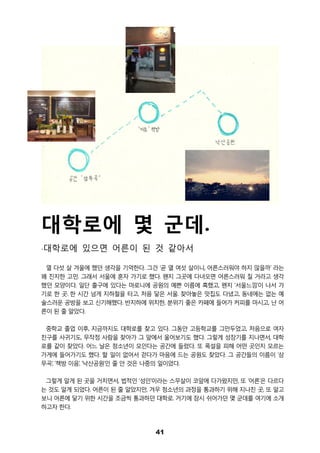 41
대학로에 몇 군데.
-대학로에 있으면 어른이 된 것 같아서
열 다섯 살 겨울에 했던 생각을 기억한다. 그건 ‘곧 열 여섯 살이니, 어른스러워야 하지 않을까’ 라는
꽤 진지한 고민. 그래서 서울에 혼자 가기로 했다. 왠지 그곳에 다녀오면 어른스러워 질 거라고 생각
했던 모양이다. 일단 출구에 있다는 마로니에 공원의 예쁜 이름에 혹했고, 왠지 ‘서울느낌’이 나서 가
기로 한 곳. 한 시간 넘게 지하철을 타고, 처음 닿은 서울. 찾아놓은 맛집도 다녔고, 동네에는 없는 예
술스러운 공방을 보고 신기해했다. 반지하에 위치한, 분위기 좋은 카페에 들어가 커피를 마시고, 난 어
른이 된 줄 알았다.
중학교 졸업 이후, 지금까지도 대학로를 찾고 있다. 그동안 고등학교를 그만두었고, 처음으로 여자
친구를 사귀기도, 무작정 사람을 찾아가 그 앞에서 울어보기도 했다. 그렇게 성장기를 지나면서, 대학
로를 같이 찾았다. 어느 날은 청소년이 모인다는 공간에 들렀다. 또 폭설을 피해 어떤 곳인지 모르는
가게에 들어가기도 했다. 할 일이 없어서 걷다가 마음에 드는 공원도 찾았다. 그 공간들의 이름이 ‘삼
무곡’, ‘책방 이음’, ‘낙산공원’인 줄 안 것은 나중의 일이었다.
그렇게 알게 된 곳을 거치면서, 법적인 ‘성인’이라는 스무살이 코앞에 다가왔지만, 또 ‘어른’은 다르다
는 것도 알게 되었다. 어른이 된 줄 알았지만, 겨우 청소년의 과정을 통과하기 위해 지나친 곳, 또 알고
보니 어른에 닿기 위한 시간을 조금씩 통과하던 대학로. 거기에 잠시 쉬어가던 몇 군데를 여기에 소개
하고자 한다.
 