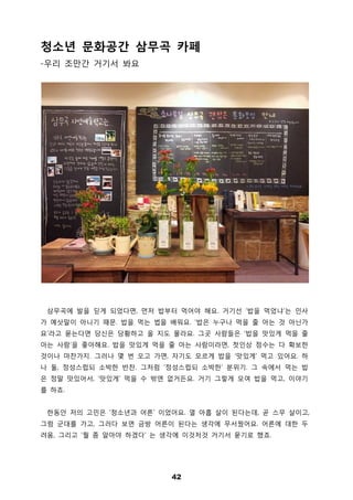 42
청소년 문화공간 삼무곡 카페
-우리 조만간 거기서 봐요
삼무곡에 발을 딛게 되었다면, 먼저 밥부터 먹어야 해요. 거기선 ‘밥을 먹었냐’는 인사
가 예삿말이 아니기 때문. 밥을 먹는 법을 배워요. ‘밥은 누구나 먹을 줄 아는 것 아닌가
요’라고 묻는다면 당신은 당황하고 올 지도 몰라요. 그곳 사람들은 ‘밥을 맛있게 먹을 줄
아는 사람’을 좋아해요. 밥을 맛있게 먹을 줄 아는 사람이라면, 첫인상 점수는 다 확보한
것이나 마찬가지. 그러나 몇 번 오고 가면, 자기도 모르게 밥을 ‘맛있게’ 먹고 있어요. 하
나 둘, 정성스럽되 소박한 반찬. 그처럼 ‘정성스럽되 소박한’ 분위기. 그 속에서 먹는 밥
은 정말 맛있어서, ‘맛있게’ 먹을 수 밖엔 없거든요. 거기 그렇게 모여 밥을 먹고, 이야기
를 하죠.
한동안 저의 고민은 ‘청소년과 어른’ 이었어요. 열 아홉 살이 된다는데, 곧 스무 살이고,
그럼 군대를 가고, 그러다 보면 금방 어른이 된다는 생각에 무서웠어요. 어른에 대한 두
려움, 그리고 ‘뭘 좀 알아야 하겠다’ 는 생각에 이것저것 거기서 묻기로 했죠.
 