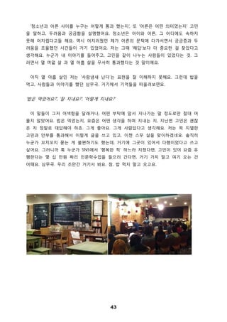 43
‘청소년과 어른 사이를 누구는 어떻게 통과 했는지’, 또 ‘어른은 어떤 의미였는지’ 고민
을 말하고, 두려움과 궁금함을 설명했어요. 청소년은 아이와 어른, 그 어디에도 속하지
못해 어지럽다고들 해요. 역시 어지러웠던 제가 어른의 문턱에 다가서면서 궁금증과 두
려움을 조율했던 시간들이 거기 있었어요. 저는 그때 ‘해답’보다 더 중요한 걸 찾았다고
생각해요. 누군가 내 이야기를 들어주고, 고민을 같이 나누는 사람들이 있었다는 것. 그
러면서 열 여덟 살 과 열 아홉 살을 무사히 통과했다는 것 말이에요.
아직 열 아홉 살인 저는 ‘사람냄새 난다’는 표현을 잘 이해하지 못해요. 그런데 밥을
먹고, 사람들과 이야기를 했던 삼무곡. 거기에서 기억들을 떠올려보면요.
‘밥은 먹었어요?’, ‘잘 지내요?’, ‘어떻게 지내요?’
이 말들이 그저 어색함을 달래거나, 어떤 부탁에 앞서 지나가는 말 정도로만 절대 머
물지 않았어요. 밥은 먹었는지, 요즘은 어떤 생각을 하며 지내는 지, 지난번 고민은 괜찮
은 지 정말로 대답해야 하죠. 그게 좋아요. 그게 사람답다고 생각해요. 저는 퍽 치열한
고민과 안부를 통과해서 이렇게 글을 쓰고 있고, 이젠 스무 살을 맞이하겠네요. 솔직히
누군가 꼬치꼬치 묻는 게 불편하기도 했는데, 거기에 그곳이 있어서 다행이었다고 쓰고
싶어요. 그러니까 혹 누군가 SNS에서 ‘행복한 척’ 하느라 지쳤다면, 고민이 있어 요즘 유
행한다는 몇 십 만원 짜리 인문학수업을 들으러 간다면, 거기 가지 말고 여기 오는 건
어때요. 삼무곡. 우리 조만간 거기서 봐요. 참, 밥 먹지 말고 오고요.
 