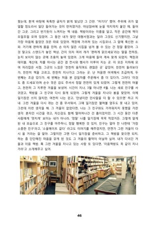 46
웠는데, 흰색 바탕에 독특한 글자가 밝게 빛났던 그 간판. “저기다” 했어. 추위에 귀가 얼
얼할 정도라서 일단 들어가는 것이 먼저였거든. 야상잠바에 눈을 덕지덕지 붙인 채, 들어
간 그곳. 그리고 반기듯이 느껴지는 책 내음. 책방이라는 이름을 달고, 작은 공간에 책이
오밀조밀 모여 있었어. 그 동안 내가 찾던 대형서점과는 달라 그것도 신기했지만, 그날
가장 마음에 들었던 것은 따로 있었어. 책장에 가려져 있는 시집코너, 그 앞에 푹신한 소
파. 거기에 편하게 몸을 던져, 손 타지 않은 시집을 넘겨 볼 수 있는 건 정말 좋았어. 그
것 말고도 스탠드가 놓인 책상, 간이 의자 여러 개가 ‘편하게 읽으세요’라는 말을 전하듯,
눈치 보이지 않는 곳에 조용히 놓여 있었어. 그게 마음에 들어 계속 찾게 되었지. 책장과
테이블, 계산대, 차를 마시는 공간 겸 전시와 행사가 이루어 지는 곳. 이 모든 지하에 모
여 자리잡은 서점. 그곳의 느낌은 ‘천천히 움직여도 괜찮은 곳’ 같았어. 천천히 둘러보다
가, 천천히 책을 고르고, 천천히 지나가고 그러는 곳. 난 처음엔 어색해서 조급하게, 두
번째는 조금 있다가, 세 번째는 처음 본 감잎차를 주문해서 좀 더 있다가, 그러다 ‘이것
도 좀 드세요’라며 손수 깎은 감도 주셔서 정말 천천히 있게 되었어. 그렇게 천천히 머물
고, 천천히 그 지루한 겨울을 보냈어. 시간이 지나, 3월 아니면 4월. 나는 새로 친구를 사
귀었고, 책방을 그 친구와 다시 찾게 되었어. 그렇게 겨울을 지나다 봄을 맞았어. 이제
일기장은 쓰지 않지만, 여전히 나는 걷고, ‘안녕이란 인사말을 더 할 수 있으면’ 하고 지
내. 그런 겨울을 다시 겪는 건 좀 무서워서, 그때 일기장은 펼쳐볼 엄두도 못 내고 있어.
그런데 이런 생각을 해. 그 겨울이 없었다면, 나는 그 친구와도 가까워지지 못했을 거란
생각. 혼자인 시간을 겪고, 자신감도 함께 떨어져나간 건 흠이었지만, 그 시간 동안 다른
사람에게 ‘멋지게’ 보이는 내가 아니라, ‘정말’ 나를 일기장에 꾹꾹 적었거든. 그렇게 알게
된 내 모습으로 그 친구를 마주하니, 정말 행복한 것 있지. 친구는 얼마 전 나한테 ‘가장
소중한 친구’라고, ‘소울메이트 같다’ 라고도 이야기를 해주었지만, 언젠가 그런 겨울이 다
시 올 거라는 걸 알아. 그렇지만 그땐 다시 일기장을 준비하고, 그 책방을 찾으면 되지,
하는 좀 단단해진 마음을 갖게 된 것도 그 겨울의 활약이 아닐까 싶어. 내가 다녀간 겨
울과 이음 책방. 혹 그런 겨울을 지나고 있는 사람 또 있다면, ‘이음책방도 꼭 같이 지나
가라’고 소개해주고 싶어.
 