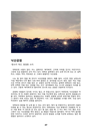 47
낙산공원
-말소리 대신, 발걸음 소리.
대학로엔 사람이 많다. 어느 골목이든 ‘북적북적’. 근처에 지하철 입구도 마찬가지다.
그런데 조금 동떨어진 곳이 하나 있다. 대학로 골목에서 걷다 보면 만나게 되는 곳. 널찍
하고, 사람도 적어, 여유로운 곳. 그래서 동떨어진 낙산공원.
나는 할 일이 없을 때 걷다가 낙산공원을 찾았다. 예를 들어, 시간은 한참 남았는데
‘이음 책방’에서 너무 빨리 나와 버려 들렀던 곳. 표지판을 보고서 ‘찾든, 말든’ 하는 마음
으로 무작정 걷다가 정말 찾은 곳. 공원의 입구에 다다르는 골목엔 대학로의 사람 많고,
반짝 반짝한 카페 대신 ‘운영을 하는 건가’ 생각해봐야 하는 조그만 공방들이 자리를 잡
고 있다. 그렇게 ‘북적북적’과 멀어지며, 만나게 되는 공원은 조용하게 다가온다.
공원에 사람들이 있다면, 수다도 떨고, 큰 웃음소리도 들리기 마련인데, 낙산공원은 약
속이라도 한 듯 조용한 공원이다. 대신 다들 자신에게 맞는 보폭으로 걸으며, 발걸음소리
를 낸다. 저편에서 들려오는 발걸음소리는 조용한 공원에 남다른 분위기를 만들어 준다.
그 분위기 속에 서있는 일은 퍽 편안하다. 나도 그런 발걸음을 소리를 내며, ‘조금 숨이
차오른다’ 싶을 때까지 공원을 올라간다.
대학로의 풍경을 한 눈에 볼 수 있는 곳이 많다. 해가 질 무렵이거나, 밤이라면 서울의
야경을 볼 수 있는 명소로 둔갑하기도 한다. 대학로와는 조금 동떨어진 조용함과 탁 트
인 서울 풍경. 이 정도면 갈 곳도 없고 할 일도 없을 때, 그 어느 때나 가도 좋은 조건.
그래서 나는 낙산공원을 계속 찾았고, 늘 괜찮은 마음으로 돌아왔다. 여기선 딱히 들려줄
만한 이야기나 사건은 생기지 않았지만, 당신의 발걸음 소리를 이곳에 보태보는 일은 꽤
괜찮은 일이라고 소개하고 싶다.
 