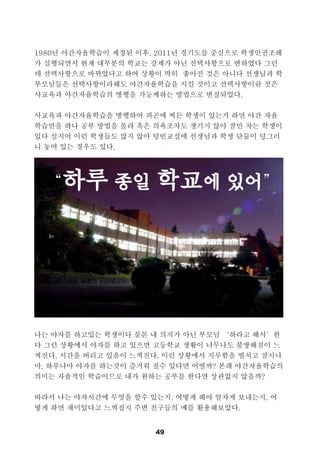 49
1980년 야간자율학습이 제정된 이후, 2011년 경기도를 중심으로 학생인권조례
가 실행되면서 현재 대부분의 학교는 강제가 아닌 선택사항으로 변하였다 그런
데 선택사항으로 바뀌었다고 하여 상황이 딱히 좋아진 것은 아니다 선생님과 학
부모님들은 선택사항이라해도 야간자율학습을 시킬 것이고 선택사항이란 것은
사교육과 야간자율학습의 병행을 가능케하는 방법으로 변질되었다.
사교육과 야간자율학습을 병행하여 피곤에 찌든 학생이 있는가 하면 야간 자율
학습만을 하나 공부 방법을 몰라 혹은 의욕조차도 생기지 않아 잠만 자는 학생이
있다 심지어 이런 학생들도 많지 않아 텅빈교실에 선생님과 학생 단둘이 덩그러
니 놓여 있는 경우도 있다.
나는 야자를 하고있는 학생이다 물론 내 의지가 아닌 부모님 ‘하라고 해서’한
다 그런 상황에서 야자를 하고 있으면 고등학교 생활이 너무나도 불쌍해짐이 느
껴진다, 시간을 버리고 있음이 느껴진다. 이런 상황에서 지루함을 떨치고 잠시나
마, 하루나마 야자를 하는것이 즐거워 질수 있다면 어떨까? 본래 야간자율학습의
의미는 자율적인 학습이므로 내가 원하는 공부를 한다면 상관없지 않을까?
따라서 나는 야자시간에 무엇을 할수 있는지, 어떻게 해야 알차게 보내는지, 어
떻게 하면 재미있다고 느껴질지 주변 친구들의 예를 활용해보았다.
“하루 종일 학교에 있어”
 