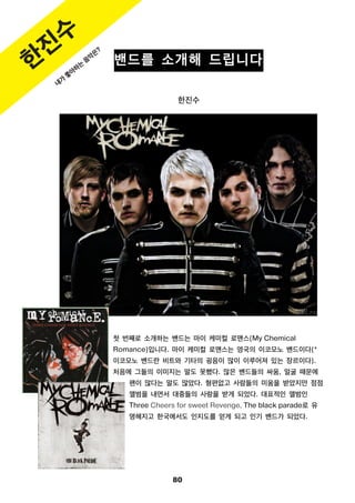 80
밴드를 소개해 드립니다
한진수
첫 번째로 소개하는 밴드는 마이 케미컬 로맨스(My Chemical
Romance)입니다. 마이 케미컬 로맨스는 영국의 이코모노 밴드이다(*
이코모노 밴드란 비트와 기타의 굉음이 많이 이루어져 있는 장르이다).
처음에 그들의 이미지는 말도 못했다. 많은 밴드들의 싸움, 얼굴 때문에
팬이 많다는 말도 많았다. 형편없고 사람들의 미움을 받았지만 점점
앨범을 내면서 대중들의 사랑을 받게 되었다. 대표적인 앨범인
Three Cheers for sweet Revenge, The black parade로 유
명해지고 한국에서도 인지도를 얻게 되고 인기 밴드가 되었다.
한
진
수
내
가
좋
아
하
는
음
악
은
?
 