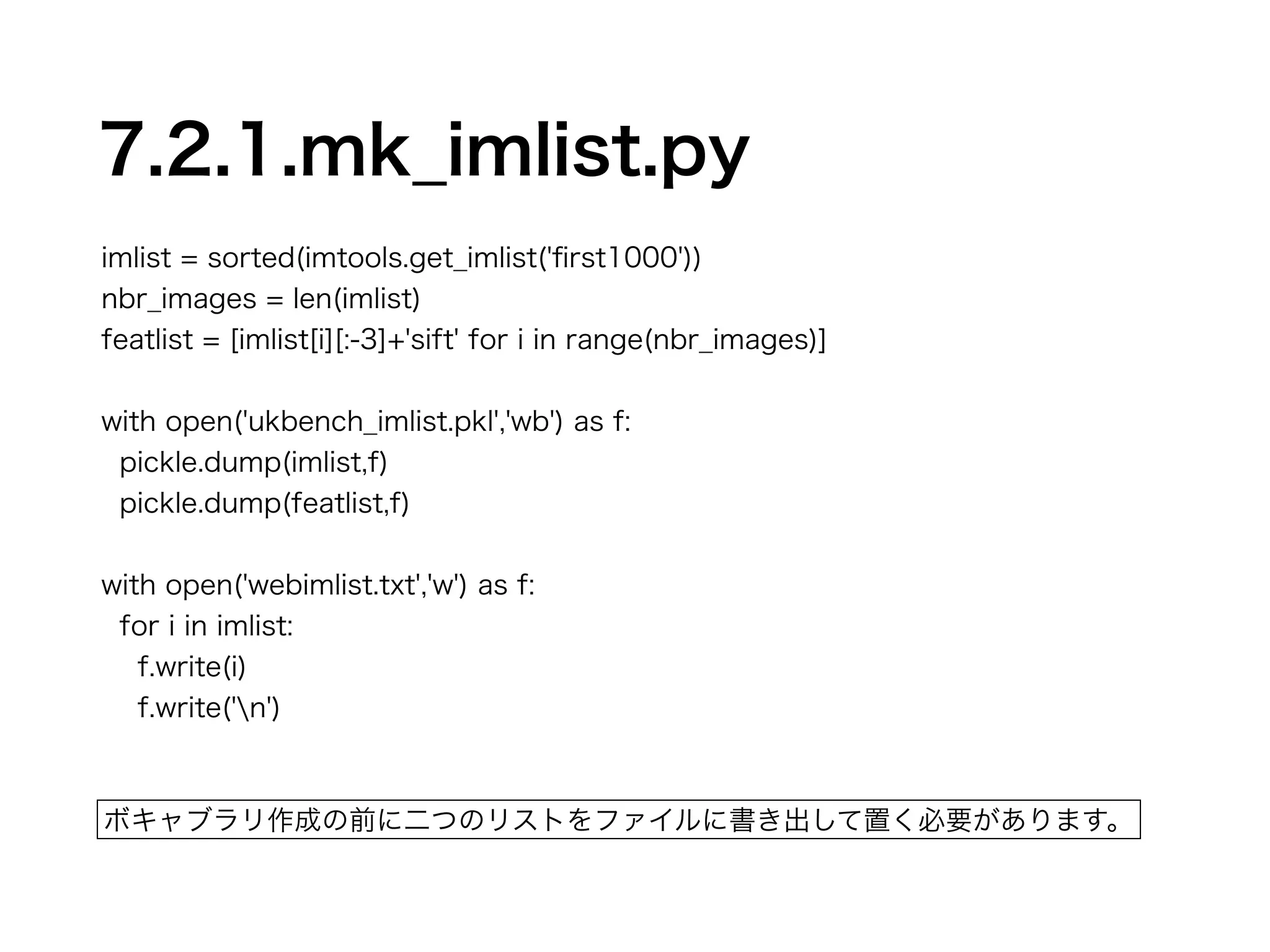 7.2.1.mk_imlist.py 
imlist = sorted(imtools.get_imlist('first1000')) 
nbr_images = len(imlist) 
featlist = [imlist[i][:-3]+'sift' for i in range(nbr_images)] 
! 
with open('ukbench_imlist.pkl','wb') as f: 
pickle.dump(imlist,f) 
pickle.dump(featlist,f) 
! 
with open('webimlist.txt','w') as f: 
for i in imlist: 
f.write(i) 
f.write('n') 
ボキャブラリ作成の前に二つのリストをファイルに書き出して置く必要があります。 
 
