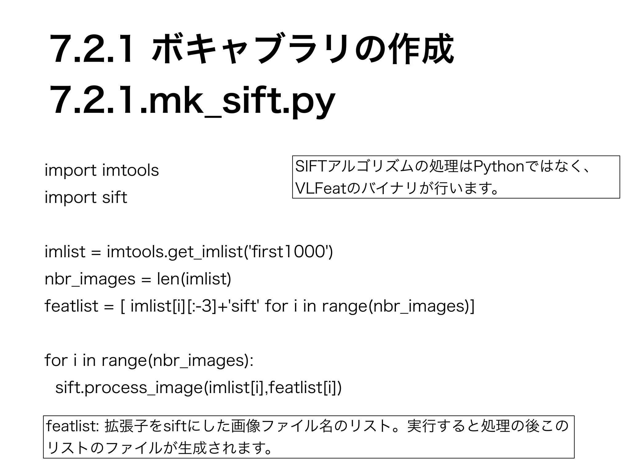 7.2.1 ボキャブラリの作成 
7.2.1.mk_sift.py 
import imtools 
import sift 
! 
imlist = imtools.get_imlist('first1000') 
nbr_images = len(imlist) 
featlist = [ imlist[i][:-3]+'sift' for i in range(nbr_images)] 
! 
for i in range(nbr_images): 
sift.process_image(imlist[i],featlist[i]) 
featlist: 拡張子をsiftにした画像ファイル名のリスト。実行すると処理の後この 
リストのファイルが生成されます。 
SIFTアルゴリズムの処理はPythonではなく、 
VLFeatのバイナリが行います。 
 