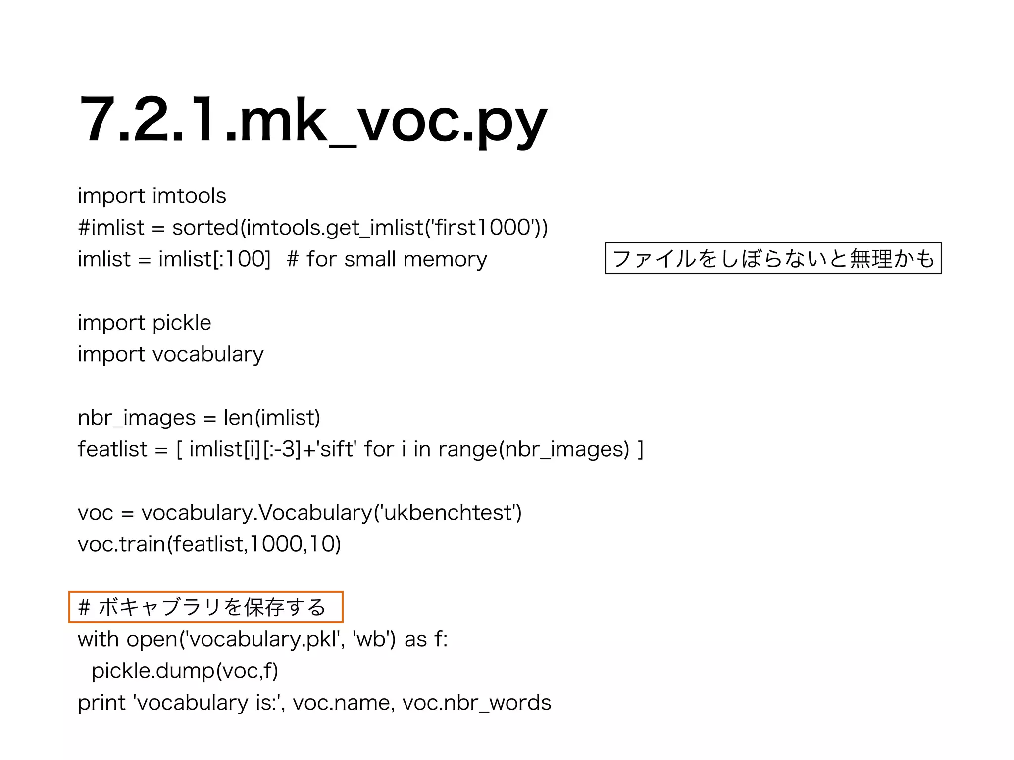 7.2.1.mk_voc.py 
import imtools 
#imlist = sorted(imtools.get_imlist('first1000')) 
imlist = imlist[:100] # for small memory 
! 
import pickle 
import vocabulary 
! 
nbr_images = len(imlist) 
featlist = [ imlist[i][:-3]+'sift' for i in range(nbr_images) ] 
! 
voc = vocabulary.Vocabulary('ukbenchtest') 
voc.train(featlist,1000,10) 
! 
# ボキャブラリを保存する 
with open('vocabulary.pkl', 'wb') as f: 
pickle.dump(voc,f) 
print 'vocabulary is:', voc.name, voc.nbr_words 
ファイルをしぼらないと無理かも 
 
